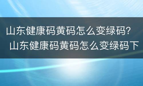 山东健康码黄码怎么变绿码？ 山东健康码黄码怎么变绿码下载什么程序