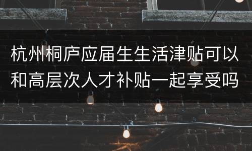 杭州桐庐应届生生活津贴可以和高层次人才补贴一起享受吗？