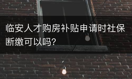 临安人才购房补贴申请时社保断缴可以吗？