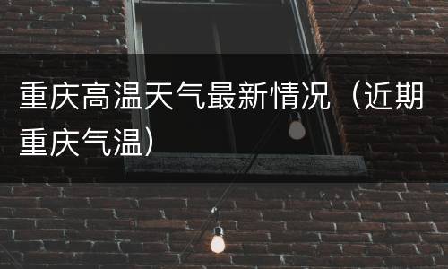 重庆高温天气最新情况（近期重庆气温）