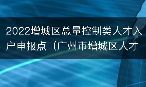2022增城区总量控制类人才入户申报点（广州市增城区人才引进政策）