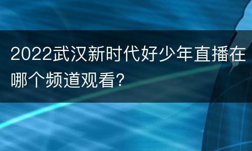 2022武汉新时代好少年直播在哪个频道观看？
