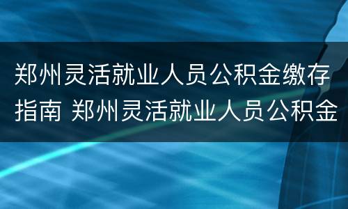 郑州灵活就业人员公积金缴存指南 郑州灵活就业人员公积金缴存指南下载