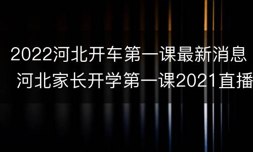 2022河北开车第一课最新消息 河北家长开学第一课2021直播回放