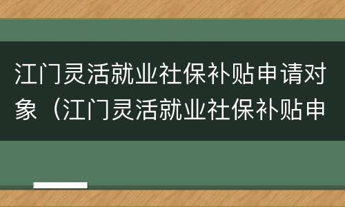 江门灵活就业社保补贴申请对象（江门灵活就业社保补贴申请对象是什么）