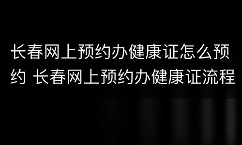 长春网上预约办健康证怎么预约 长春网上预约办健康证流程