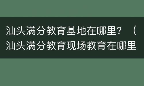 汕头满分教育基地在哪里？（汕头满分教育现场教育在哪里）