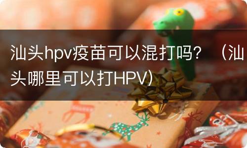 汕头hpv疫苗可以混打吗？（汕头哪里可以打HPV）