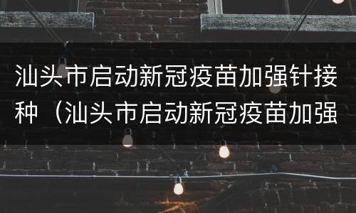 汕头市启动新冠疫苗加强针接种（汕头市启动新冠疫苗加强针接种地点）