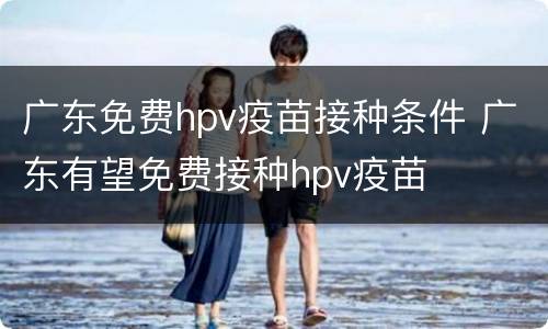 广东免费hpv疫苗接种条件 广东有望免费接种hpv疫苗