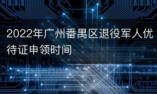 2022年广州番禺区退役军人优待证申领时间