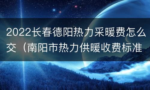 2022长春德阳热力采暖费怎么交（南阳市热力供暖收费标准?）