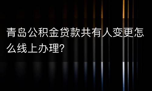 青岛公积金贷款共有人变更怎么线上办理？