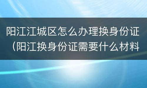 阳江江城区怎么办理换身份证（阳江换身份证需要什么材料）