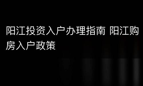 阳江投资入户办理指南 阳江购房入户政策