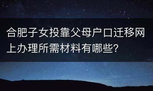 合肥子女投靠父母户口迁移网上办理所需材料有哪些？
