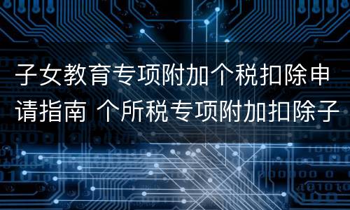 子女教育专项附加个税扣除申请指南 个所税专项附加扣除子女教育