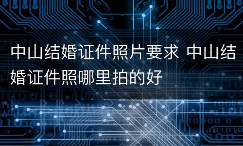 中山结婚证件照片要求 中山结婚证件照哪里拍的好