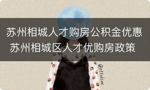 苏州相城人才购房公积金优惠 苏州相城区人才优购房政策