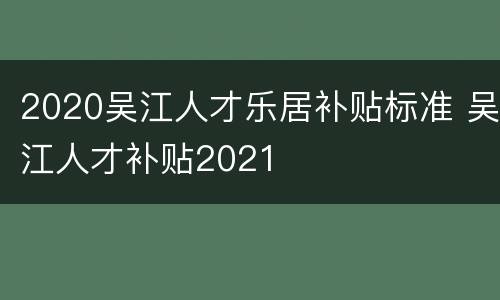 2020吴江人才乐居补贴标准 吴江人才补贴2021