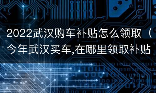 2022武汉购车补贴怎么领取（今年武汉买车,在哪里领取补贴）