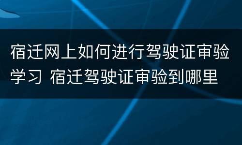 宿迁网上如何进行驾驶证审验学习 宿迁驾驶证审验到哪里