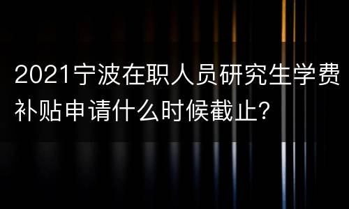2021宁波在职人员研究生学费补贴申请什么时候截止？