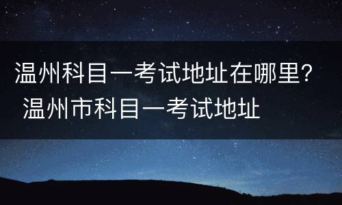 温州科目一考试地址在哪里？ 温州市科目一考试地址