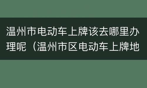 温州市电动车上牌该去哪里办理呢（温州市区电动车上牌地点）