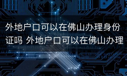 外地户口可以在佛山办理身份证吗 外地户口可以在佛山办理身份证吗