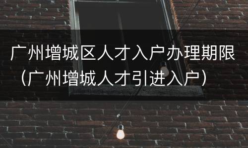 广州增城区人才入户办理期限（广州增城人才引进入户）