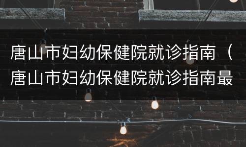 唐山市妇幼保健院就诊指南（唐山市妇幼保健院就诊指南最新）