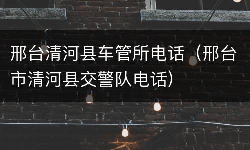 邢台清河县车管所电话（邢台市清河县交警队电话）