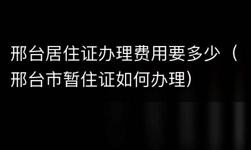 邢台居住证办理费用要多少（邢台市暂住证如何办理）