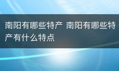南阳有哪些特产 南阳有哪些特产有什么特点