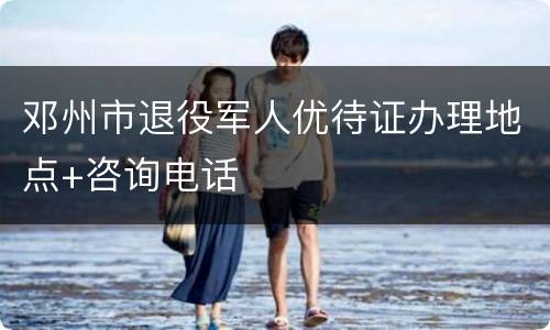 邓州市退役军人优待证办理地点+咨询电话