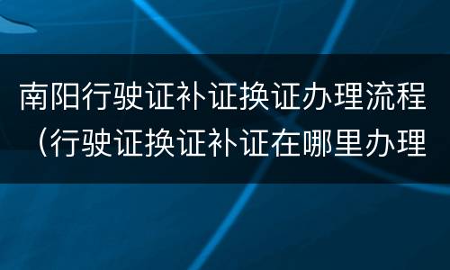 南阳行驶证补证换证办理流程（行驶证换证补证在哪里办理）
