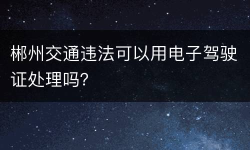 郴州交通违法可以用电子驾驶证处理吗？