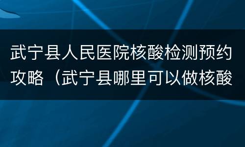 武宁县人民医院核酸检测预约攻略（武宁县哪里可以做核酸检测）