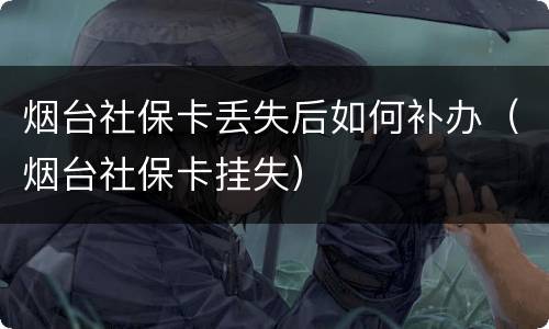 烟台社保卡丢失后如何补办（烟台社保卡挂失）