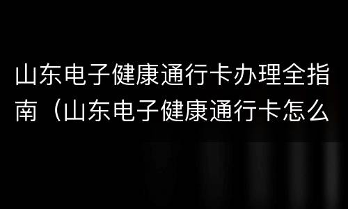 山东电子健康通行卡办理全指南（山东电子健康通行卡怎么弄）