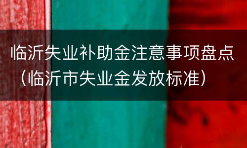 临沂失业补助金注意事项盘点（临沂市失业金发放标准）