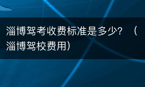 淄博驾考收费标准是多少？（淄博驾校费用）