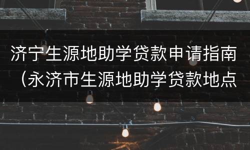 济宁生源地助学贷款申请指南（永济市生源地助学贷款地点）