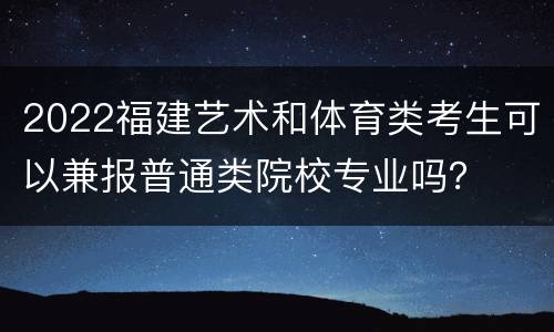 2022福建艺术和体育类考生可以兼报普通类院校专业吗？