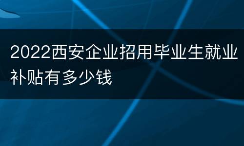 2022西安企业招用毕业生就业补贴有多少钱