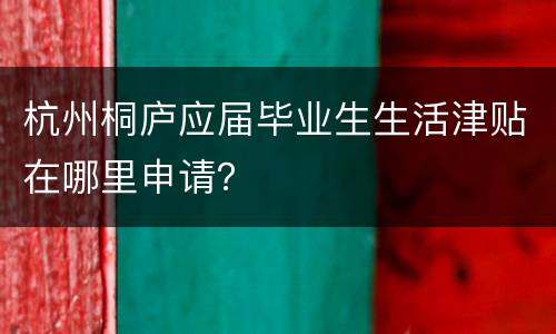 杭州桐庐应届毕业生生活津贴在哪里申请？