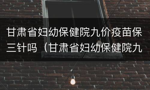 甘肃省妇幼保健院九价疫苗保三针吗（甘肃省妇幼保健院九价疫苗保三针吗多少钱）
