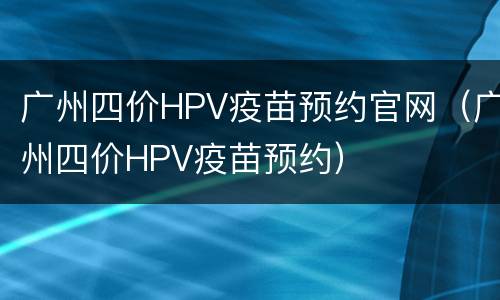 广州四价HPV疫苗预约官网（广州四价HPV疫苗预约）