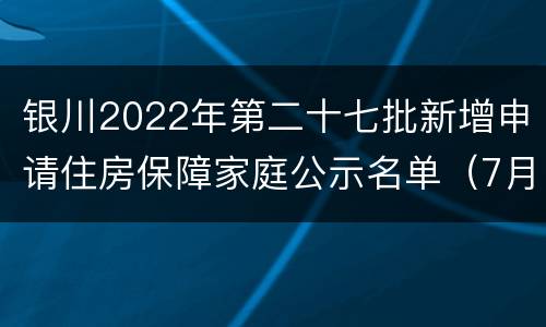 银川2022年第二十七批新增申请住房保障家庭公示名单（7月）